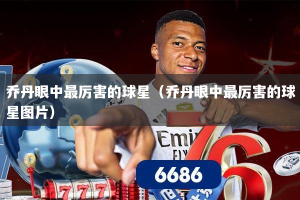 乔丹眼中最厉害的球星(乔丹眼中最厉害的球星图片)