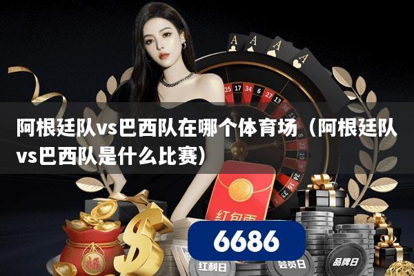 阿根廷队vs巴西队在哪个体育场（阿根廷队vs巴西队是什么比赛）